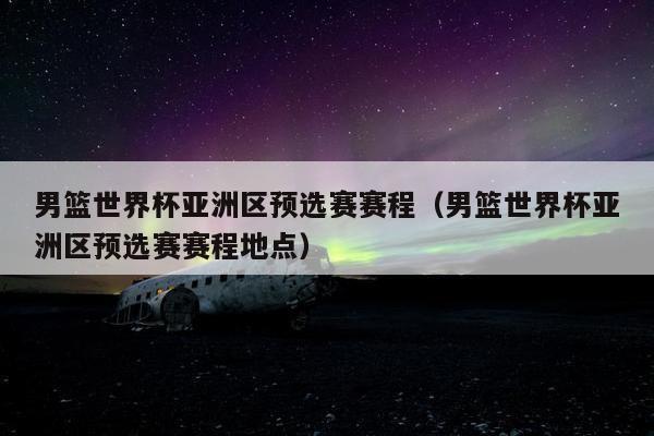 男篮世界杯亚洲区预选赛赛程（男篮世界杯亚洲区预选赛赛程地点）