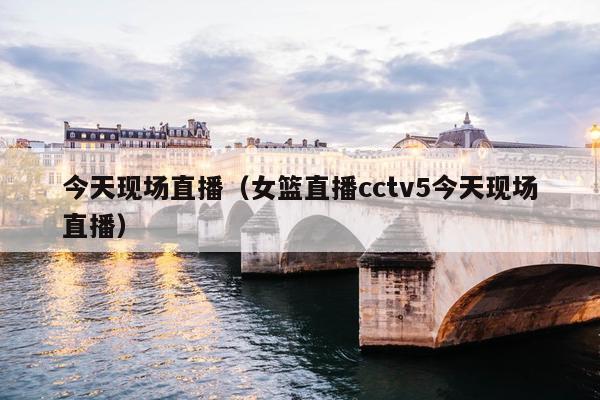 今天现场直播（女篮直播cctv5今天现场直播）