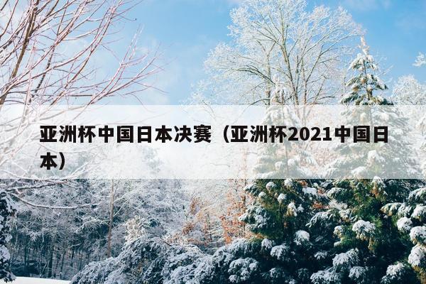 亚洲杯中国日本决赛（亚洲杯2021中国日本）