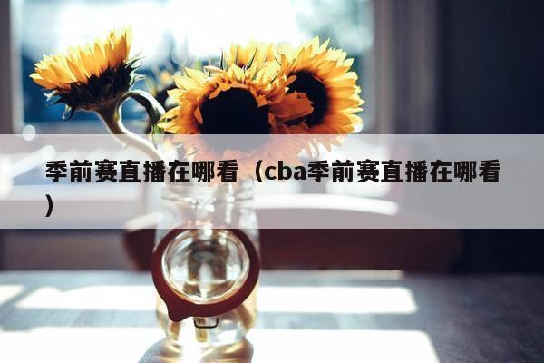 季前赛直播在哪看（cba季前赛直播在哪看）