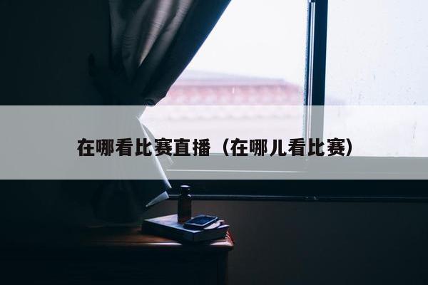 在哪看比赛直播（在哪儿看比赛）