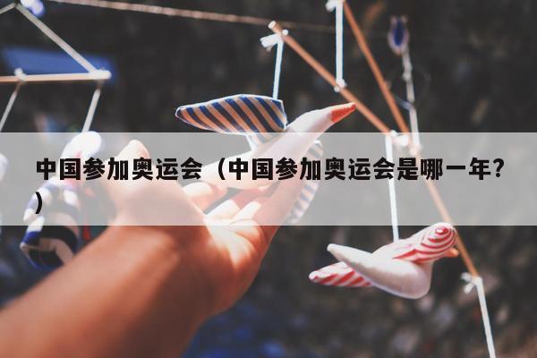 中国参加奥运会（中国参加奥运会是哪一年?）