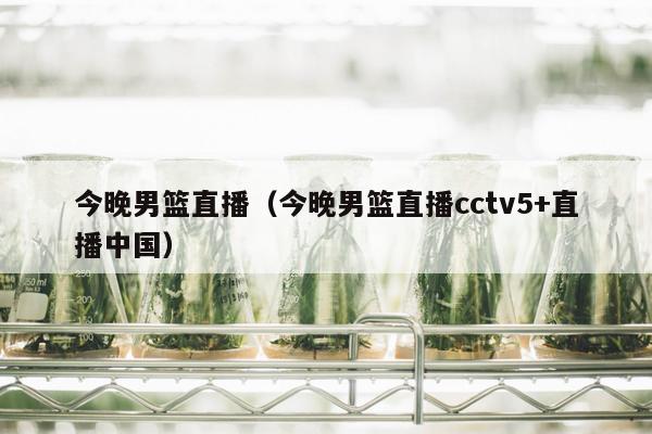 今晚男篮直播（今晚男篮直播cctv5+直播中国）