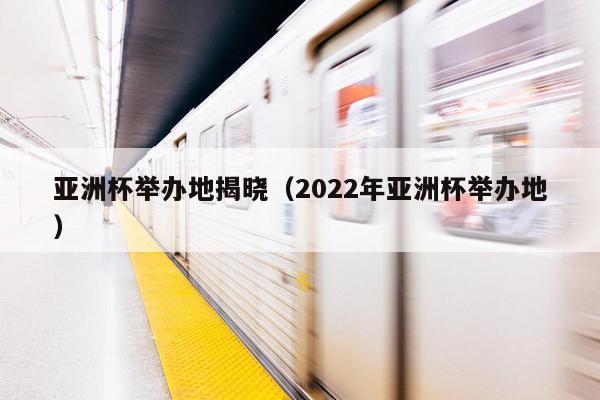 亚洲杯举办地揭晓（2022年亚洲杯举办地）