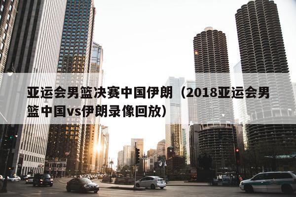 亚运会男篮决赛中国伊朗（2018亚运会男篮中国vs伊朗录像回放）