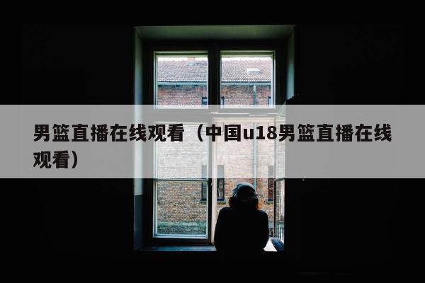 男篮直播在线观看（中国u18男篮直播在线观看）