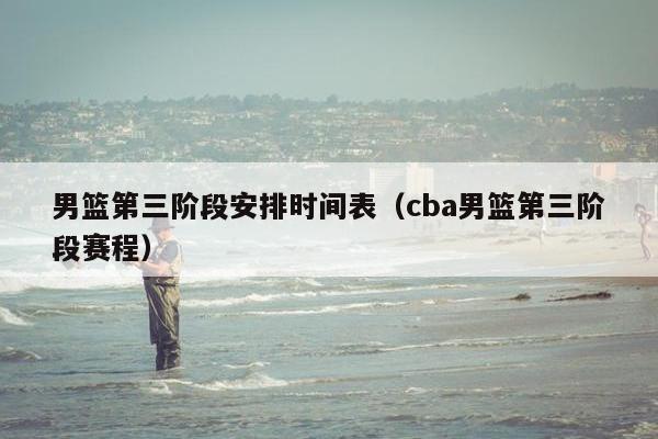 男篮第三阶段安排时间表（cba男篮第三阶段赛程）