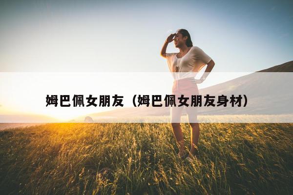 姆巴佩女朋友（姆巴佩女朋友身材）