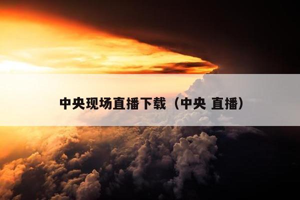 中央现场直播下载（中央 直播）