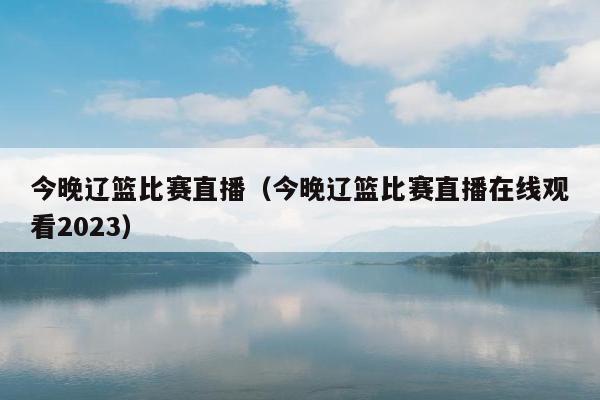 今晚辽篮比赛直播（今晚辽篮比赛直播在线观看2023）