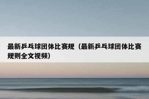 最新乒乓球团体比赛规（最新乒乓球团体比赛规则全文视频）