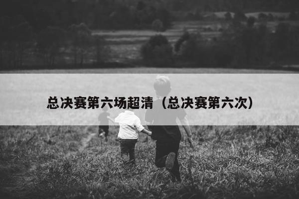 总决赛第六场超清（总决赛第六次）