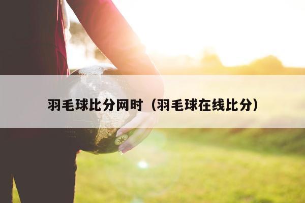 羽毛球比分网时（羽毛球在线比分）