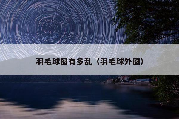 羽毛球圈有多乱（羽毛球外圈）