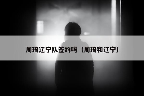 周琦辽宁队签约吗（周琦和辽宁）