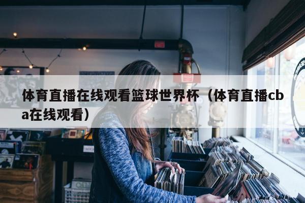 体育直播在线观看篮球世界杯（体育直播cba在线观看）