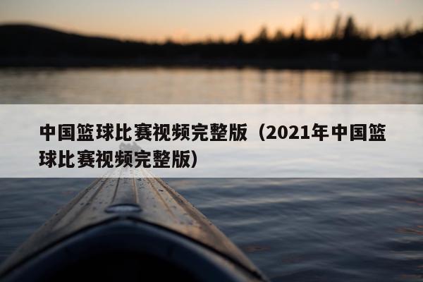 中国篮球比赛视频完整版（2021年中国篮球比赛视频完整版）