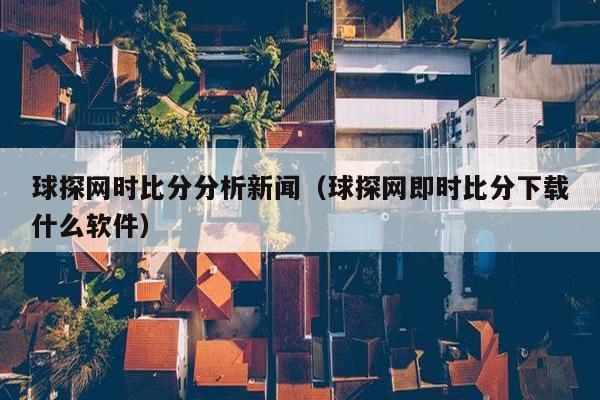 球探网时比分分析新闻（球探网即时比分下载什么软件）