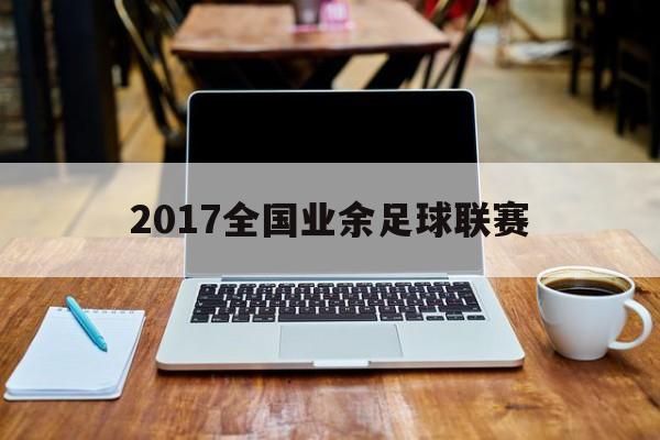 2017全国业余足球联赛（2017全国业余足球联赛成绩）