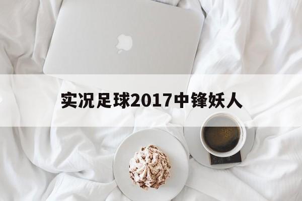 实况足球2017中锋妖人（实况2017妖人开档必签高中锋）