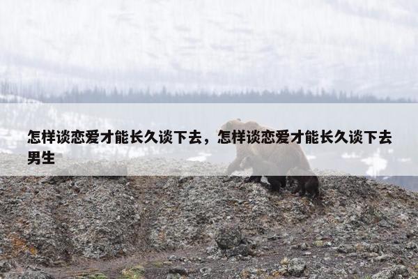 怎样谈恋爱才能长久谈下去，怎样谈恋爱才能长久谈下去男生