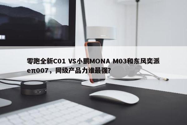 零跑全新C01 VS小鹏MONA M03和东风奕派eπ007，同级产品力谁最强？