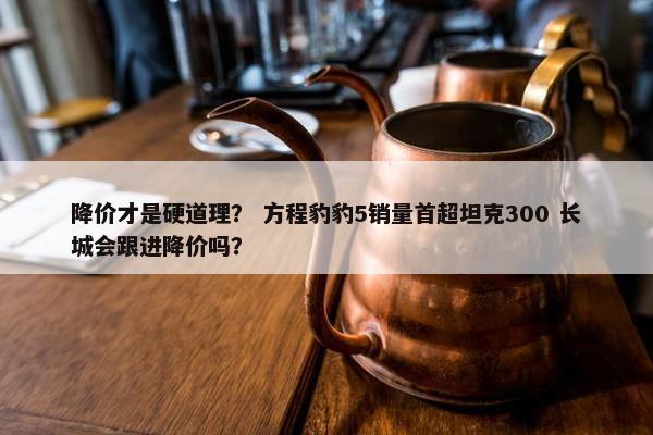 降价才是硬道理？ 方程豹豹5销量首超坦克300 长城会跟进降价吗？