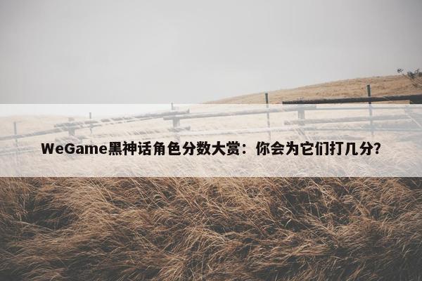 WeGame黑神话角色分数大赏：你会为它们打几分？