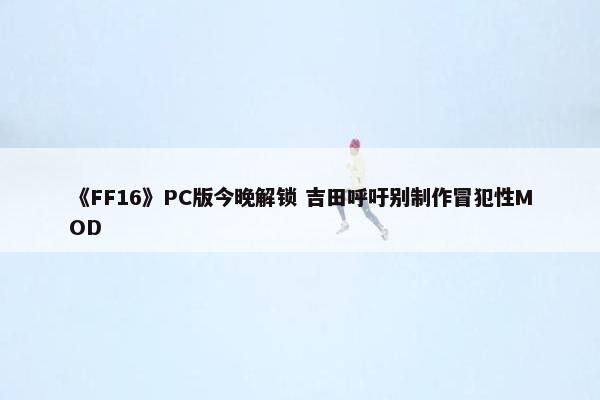 《FF16》PC版今晚解锁 吉田呼吁别制作冒犯性MOD