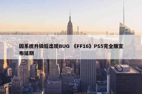 因系统升级后出现BUG 《FF16》PS5完全版宣布延期