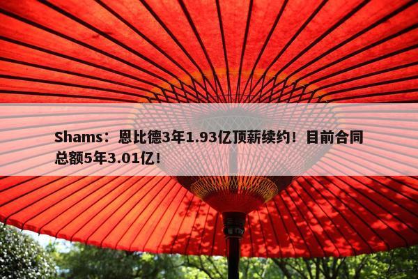 Shams：恩比德3年1.93亿顶薪续约！目前合同总额5年3.01亿！