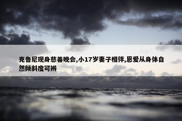 克鲁尼现身慈善晚会,小17岁妻子相伴,恩爱从身体自然倾斜度可辨