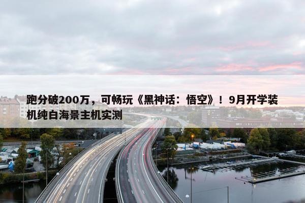 跑分破200万，可畅玩《黑神话：悟空》！9月开学装机纯白海景主机实测