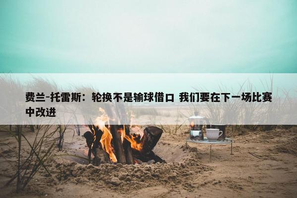 费兰-托雷斯：轮换不是输球借口 我们要在下一场比赛中改进