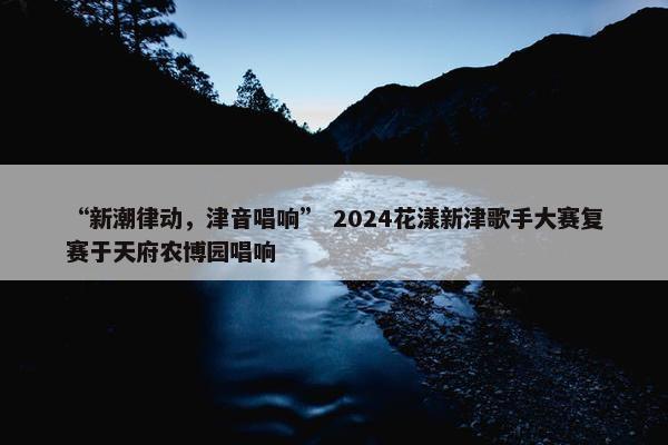 “新潮律动，津音唱响” 2024花漾新津歌手大赛复赛于天府农博园唱响