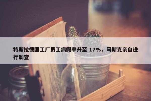 特斯拉德国工厂员工病假率升至 17%，马斯克亲自进行调查