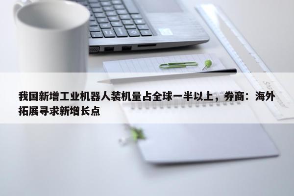 我国新增工业机器人装机量占全球一半以上，券商：海外拓展寻求新增长点