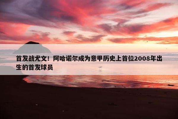 首发战尤文！阿哈诺尔成为意甲历史上首位2008年出生的首发球员