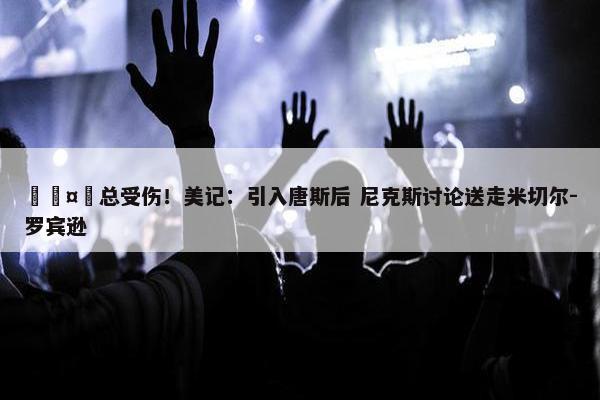 🤕总受伤！美记：引入唐斯后 尼克斯讨论送走米切尔-罗宾逊