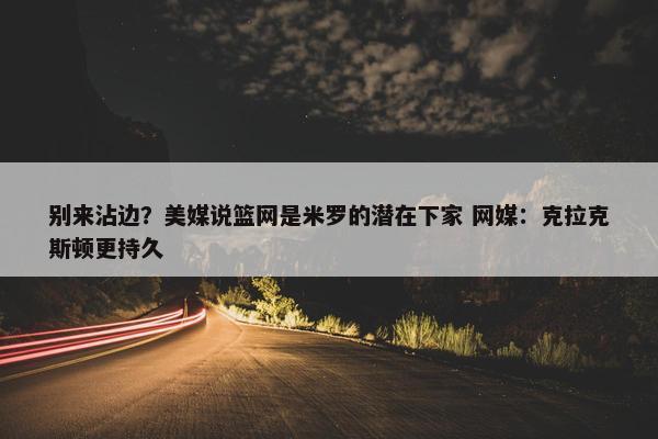 别来沾边？美媒说篮网是米罗的潜在下家 网媒：克拉克斯顿更持久