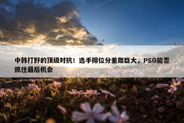 中韩打野的顶级对抗！选手排位分差距巨大，PSG能否抓住最后机会