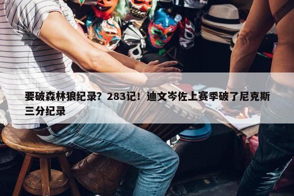 要破森林狼纪录？283记！迪文岑佐上赛季破了尼克斯三分纪录