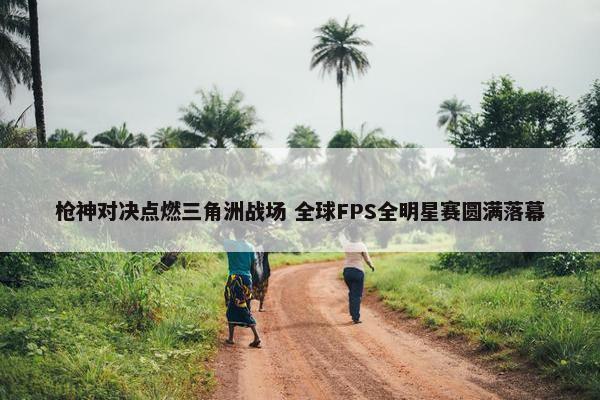 枪神对决点燃三角洲战场 全球FPS全明星赛圆满落幕