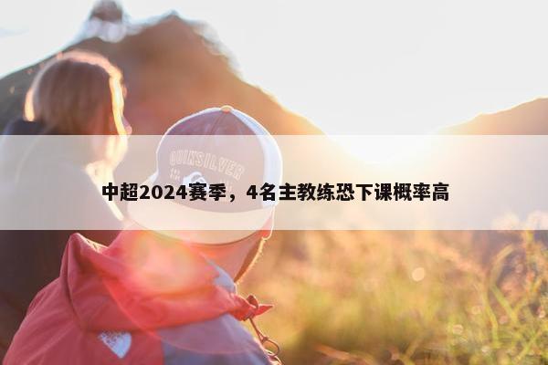 中超2024赛季，4名主教练恐下课概率高