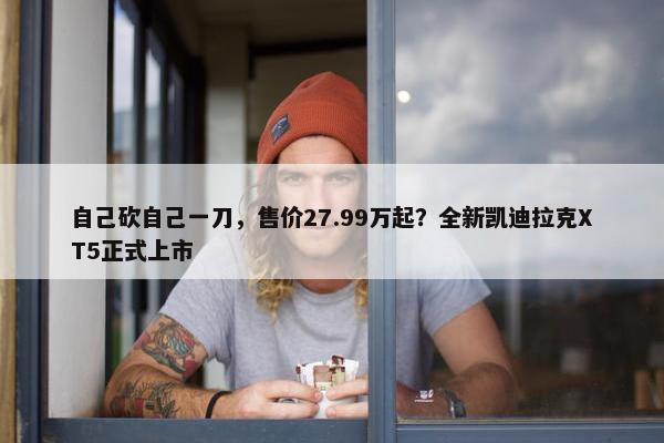 自己砍自己一刀，售价27.99万起？全新凯迪拉克XT5正式上市