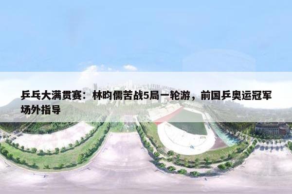 乒乓大满贯赛：林昀儒苦战5局一轮游，前国乒奥运冠军场外指导