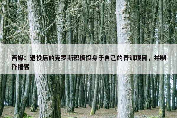 西媒：退役后的克罗斯积极投身于自己的青训项目，并制作播客