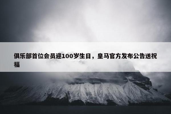 俱乐部首位会员迎100岁生日，皇马官方发布公告送祝福