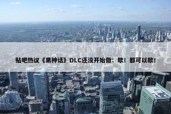 贴吧热议《黑神话》DLC还没开始做：歇！都可以歇！