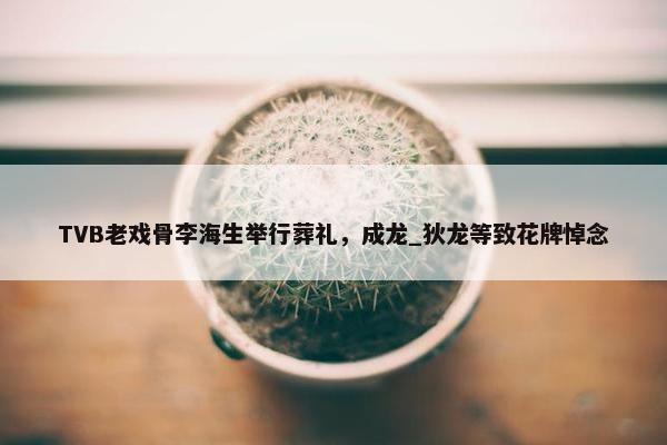 TVB老戏骨李海生举行葬礼，成龙_狄龙等致花牌悼念